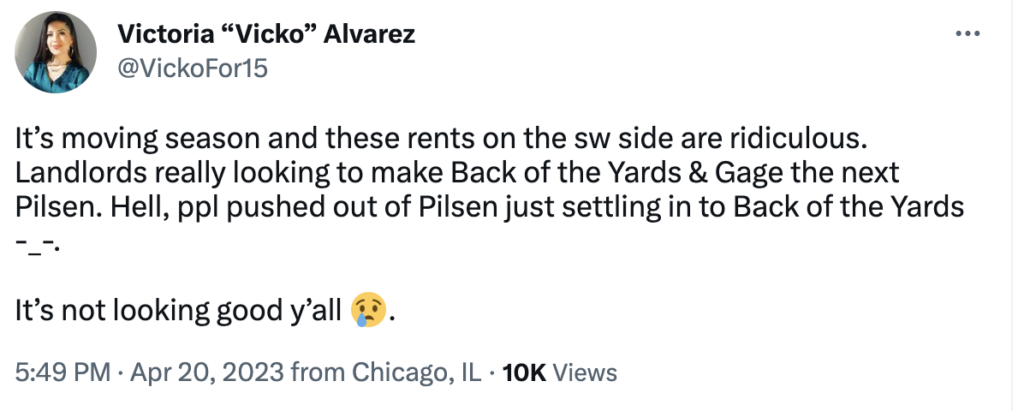 A tweet from @Vickofor15, Victoria “Vicko” Alvarez, that reads: It’s moving season and these rents on the sw side are ridiculous. Landlords really looking to make Back of the Yards & Gage the next Pilsen. Hell, ppl pushed out of Pilsen just settling in to Back of the Yards -_-. It’s not looking good y’all (crying face emoji).